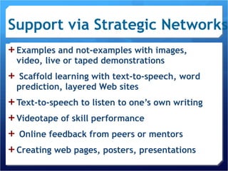 Support via Strategic Networks Examples and not-examples with images, video, live or taped demonstrations Scaffold learning with text-to-speech, word prediction, layered Web sites Text-to-speech to listen to one’s own writing Videotape of skill performance Online feedback from peers or mentors Creating web pages, posters, presentations 
