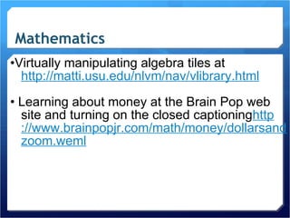 Mathematics • Virtually manipulating algebra tiles at  http://matti.usu.edu/nlvm/nav/ vlibrary.html •  Learning about money at the Brain Pop web site and turning on the closed captioning http ://www.brainpopjr.com/math/money/dollarsandcents/ zoom.weml 