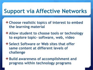 Support via Affective Networks Choose realistic topics of interest to embed the learning material Allow student to choose tools or technology to explore topic- software, web, video Select Software or Web sites that offer same content at different levels of challenge Build awareness of accomplishment and progress within technology programs 