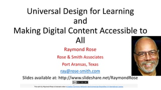 Universal Design for Learning
and
Making Digital Content Accessible to
All
Raymond Rose
Rose & Smith Associates
Port Aransas, Texas
ray@rose-smith.com
Slides available at: http://www.slideshare.net/RaymondRose
This work by Raymond Rose is licensed under a Creative Commons Attribution-NonCommercial-ShareAlike 4.0 International License.
 