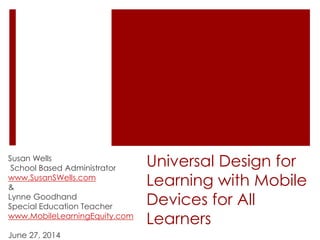 Universal Design for
Learning with Mobile
Devices for All
Learners
Susan Wells
School Based Administrator
www.SusanSWells.com
&
Lynne Goodhand
Special Education Teacher
www.MobileLearningEquity.com
June 27, 2014
 
