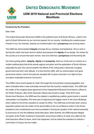 1
UDM 2019 National and Provincial Elections
Manifesto
Foreword by the President
Dear Voter
The United Democratic Movement (UDM) is the political home of all South Africans, united in the
spirit of South Africanism by our common passion for our country, mobilising the creative power
inherent in our rich diversity, towards our transformation into a prosperous and winning nation.
The UDM has demonstrated integrity amongst all our members and leadership. All our work in
serving the nation has been done to restore and preserve the dignity of our people. Our dream for
this country is to ensure that each woman, man and child live a prosperous and flourishing life.
Our three guiding pillars, integrity, dignity and prosperity, feed our minds and our actions as a
modern political party that firmly stands against corruption and the exploitation of South Africans;
especially the poor who cannot weather the effects of the ruling party’s dishonest, bungling
government and don’t care attitude. It is thus that the UDM, with our anticorruption and good
governance stance, has for the past two decades left no stone unturned in our fight to have
corruption eradicated wherever we found it.
The UDM’s track record speaks for itself. We fought the immoral floor-crossing legislation and
were vindicated when it was eventually removed from the country’s statute books. The UDM took
the matter of the irregular lease agreement of the Independent Electoral Commission’s offices to
the Public Protector, after which Advocate Tlakula was forced to resign. Post 2016 Local
Government Elections, the UDM was the catalyst in establishing coalition governments in several
metropolitan municipalities. We were part of organising the biggest march to the Union Buildings,
which called for the former president to vacate his office. The UDM was at the lead when various
opposition parties took the matter of the secret ballot on the no-confidence motion in the former
president to the constitutional court and succeeded in forcing the speaker of the national assembly
to pronounce on how the balloting would take place. Most recently, the UDM exposed alleged
corruption at the Public Investment Corporation amounting to billions of rands and called for the
chief executive officer to leave, which has happened, and we asked the president to institute a
commission of inquiry into the matter.
 