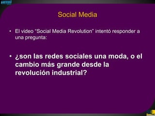 Social Media

• El video “Social Media Revolution” intentó responder a
  una pregunta:


• ¿son las redes sociales una moda, o el
  cambio más grande desde la
  revolución industrial?
 