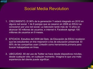 Social Media Revolution

1. CRECIMIENTO. El 96% de la generación Y estará integrado en 2010 en
   alguna red social. 1 de 8 parejas que se casaron en 2008 en EEUU se
   conocieron por una red social. La televisión tardó más de 13 años en
   alcanzar 50 millones de usuarios, e internet 4; Facebook agregó 100
   millones de usuarios en 9 meses.

2. EFICACIA. Estudios del 2009 del Dpto. de Educación de EEUU revelaron
   que los estudiantes on line mejoraron a los de educación presencial. El
   80% de las compañías usan LinkedIn como herramienta primaria para
   buscar trabajadores en línea.

3. UBICUIDAD. 80 del uso de Twitter se hace desde dispositivos móviles,
   desde cualquier sitio, en cualquier momento. Imagina lo que una mala
   experiencia del cliente puede significar.
 