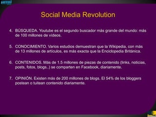 Social Media Revolution

4. BÚSQUEDA. Youtube es el segundo buscador más grande del mundo: más
   de 100 millones de vídeos.

5. CONOCIMIENTO. Varios estudios demuestran que la Wikipedia, con más
   de 13 millones de artículos, es más exacta que la Enciclopedia Británica.

6. CONTENIDOS. Más de 1.5 millones de piezas de contenido (links, noticias,
   posts, fotos, blogs..) se comparten en Facebook, diariamente.

7. OPINIÓN. Existen más de 200 millones de blogs. El 54% de los bloggers
   postean o tuitean contenido diariamente.
 