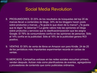 Social Media Revolution

8. PROSUMIDORES. El 25% de los resultados de búsquedas del top 20 de
   marcas llevan a contenidos de blogs. 34% de los bloggers hacen posts
   sobre productos y marcas. ¿Te gusta lo que dicen de tu marca? ¿Te gusta
   que te digan “tú deberías”? La gente valora más las opiniones en blogs
   sobre productos y servicios que la clasificación/posición que les asigna
   Google. El 78% de consumidores confía en las opiniones de personas. Sólo
   el 14% confía en la publicidad. Sólo el 18% de la publicidad genera ROI
   positivo.

9. VENTAS. El 35% de venta de libros en Amazon son para Kindle. 24 de 25
   de los periódicos más importantes experimentan records en caídas de
   ventas.

10. MERCADO. Compañías exitosas en las redes sociales escuchan primero,
    venden después. Actúan más como planificadores de eventos, agregadores
    y proveedores de contenido que como publicistas ordinarios.
 