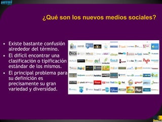 ¿Qué son los nuevos medios sociales?



• Existe bastante confusión
  alrededor del término.
• El difícil encontrar una
  clasificación o tipificación
  estándar de los mismos.
• El principal problema para
  su definición es
  precisamente su gran
  variedad y diversidad.
 
