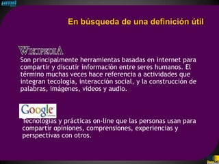 En búsqueda de una definición útil



Son principalmente herramientas basadas en internet para
compartir y discutir información entre seres humanos. El
término muchas veces hace referencia a actividades que
integran tecología, interacción social, y la construcción de
palabras, imágenes, videos y audio.



Tecnologías y prácticas on-line que las personas usan para
compartir opiniones, comprensiones, experiencias y
perspectivas con otros.
 