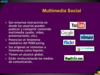 Multimedia Social

• Son entornos interactivos en
  donde los usuarios pueden
  publicar y compartir contenido
  multimedia (audio, video,
  presentaciones, etc).
• Potencian el fenómeno
  mediático del PODCasting.
• Sus orígenes se remontan a
  fenómenos como Napster.
• Tienen un alcance global.
• Están revolucionando los medios
  de comunicación.
 