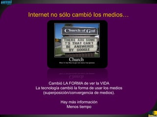 Internet no sólo cambió los medios…




         Cambió LA FORMA de ver la VIDA
  La tecnología cambió la forma de usar los medios
      (superposición/convergencia de medios).

               Hay más información
                  Menos tiempo
 