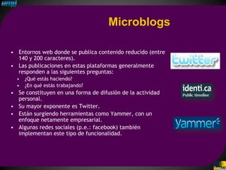 Microblogs

• Entornos web donde se publica contenido reducido (entre
  140 y 200 caracteres).
• Las publicaciones en estas plataformas generalmente
  responden a las siguientes preguntas:
  •   ¿Qué estás haciendo?
  •   ¿En qué estás trabajando?
• Se constituyen en una forma de difusión de la actividad
  personal.
• Su mayor exponente es Twitter.
• Están surgiendo herramientas como Yammer, con un
  enfoque netamente empresarial.
• Algunas redes sociales (p.e.: facebook) también
  implementan este tipo de funcionalidad.
 