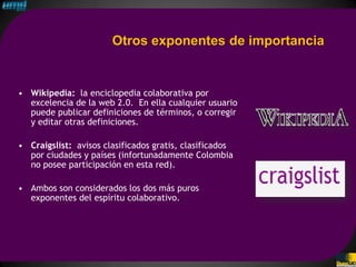 Otros exponentes de importancia


• Wikipedia: la enciclopedia colaborativa por
  excelencia de la web 2.0. En ella cualquier usuario
  puede publicar definiciones de términos, o corregir
  y editar otras definiciones.

• Craigslist: avisos clasificados gratis, clasificados
  por ciudades y países (infortunadamente Colombia
  no posee participación en esta red).

• Ambos son considerados los dos más puros
  exponentes del espíritu colaborativo.
 