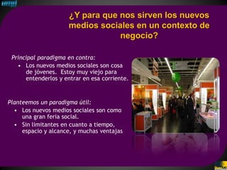 ¿Y para que nos sirven los nuevos
                     medios sociales en un contexto de
                                 negocio?

 Principal paradigma en contra:
   • Los nuevos medios sociales son cosa
      de jóvenes. Estoy muy viejo para
      entenderlos y entrar en esa corriente.



Planteemos un paradigma útil:
  • Los nuevos medios sociales son como
     una gran feria social.
  • Sin limitantes en cuanto a tiempo,
     espacio y alcance, y muchas ventajas
 