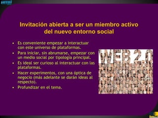 Invitación abierta a ser un miembro activo
             del nuevo entorno social
• Es conveniente empezar a interactuar
  con este universo de plataformas.
• Para iniciar, sin abrumarse, empezar con
  un medio social por tipología principal.
• Es ideal ser curioso al interactuar con las
  plataformas.
• Hacer experimentos, con una óptica de
  negocio (más adelante se darán ideas al
  respecto).
• Profundizar en el tema.
 