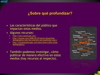 ¿Sobre qué profundizar?


• Las características del público que
  impactan estos medios.
• Algunos recursos:
 •   http://www.quantcast.com/
 •   http://tomuse.com/2008/05/24/social-networking-
     demographics-who-has-smartest-and-wealthiest-users/
 •   http://socialmediatrader.com/dont-think-traffic-think-
     demographics/



• También podemos investigar, cómo
  publicar de manera efectiva en estos
  medios (hay recursos al respecto).
 