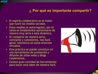 ¿ Por qué es importante compartir?

• El espíritu colaborativo es el motor
  que nutre los medios sociales.
• Estos medios se autorregulan, por lo
  tanto es fundamental aproximarse de
  manera muy seria a esta dinámica.
• El compartir de manera seria,
  constante y consistente, nos hará
  ganar relevancia en estos entornos
  virtuales.
• Esta práctica se puede constituir en
  una herramienta de promoción y
  difusión de sitios webs y blogs
  corporativos.
• Existen gran cantidad de herramientas
  para hacer esta labor de manera fácil.
 