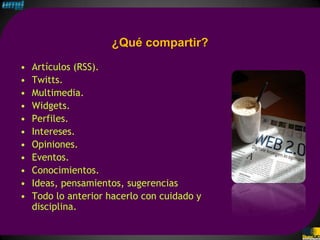 ¿Qué compartir?
•   Artículos (RSS).
•   Twitts.
•   Multimedia.
•   Widgets.
•   Perfiles.
•   Intereses.
•   Opiniones.
•   Eventos.
•   Conocimientos.
•   Ideas, pensamientos, sugerencias
•   Todo lo anterior hacerlo con cuidado y
    disciplina.
 