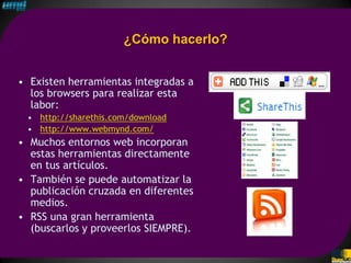 ¿Cómo hacerlo?


• Existen herramientas integradas a
  los browsers para realizar esta
  labor:
 • http://sharethis.com/download
 • http://www.webmynd.com/
• Muchos entornos web incorporan
  estas herramientas directamente
  en tus artículos.
• También se puede automatizar la
  publicación cruzada en diferentes
  medios.
• RSS una gran herramienta
  (buscarlos y proveerlos SIEMPRE).
 