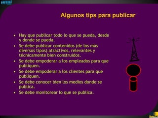 Algunos tips para publicar


• Hay que publicar todo lo que se pueda, desde
  y donde se pueda.
• Se debe publicar contenidos (de los más
  diversos tipos) atractivos, relevantes y
  técnicamente bien construidos.
• Se debe empoderar a los empleados para que
  publiquen.
• Se debe empoderar a los clientes para que
  publiquen.
• Se debe conocer bien los medios donde se
  publica.
• Se debe monitorear lo que se publica.
 
