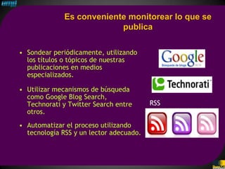 Es conveniente monitorear lo que se
                           publica

• Sondear periódicamente, utilizando
  los títulos o tópicos de nuestras
  publicaciones en medios
  especializados.

• Utilizar mecanismos de búsqueda
  como Google Blog Search,
  Technorati y Twitter Search entre      RSS
  otros.
• Automatizar el proceso utilizando
  tecnología RSS y un lector adecuado.
 