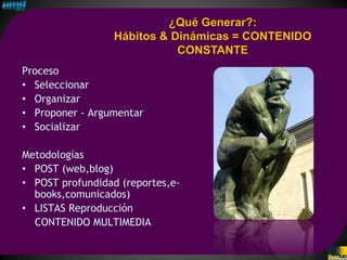 ¿Qué Generar?:
                  Hábitos & Dinámicas = CONTENIDO
                             CONSTANTE
Proceso
• Seleccionar
• Organizar
• Proponer - Argumentar
• Socializar

Metodologías
• POST (web,blog)
• POST profundidad (reportes,e-
  books,comunicados)
• LISTAS Reproducción
  CONTENIDO MULTIMEDIA
 