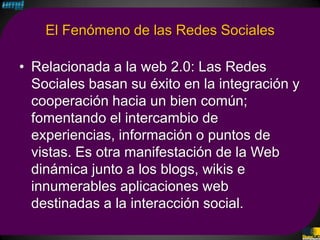 El Fenómeno de las Redes Sociales

• Relacionada a la web 2.0: Las Redes
  Sociales basan su éxito en la integración y
  cooperación hacia un bien común;
  fomentando el intercambio de
  experiencias, información o puntos de
  vistas. Es otra manifestación de la Web
  dinámica junto a los blogs, wikis e
  innumerables aplicaciones web
  destinadas a la interacción social.
 