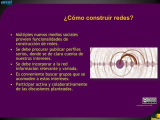 ¿Cómo construir redes?

• Múltiples nuevos medios sociales
  proveen funcionalidades de
  construcción de redes.
• Se debe procurar publicar perfiles
  serios, donde se de clara cuenta de
  nuestros intereses.
• Se debe incorporar a la red
  información relevante y variada.
• Es conveniente buscar grupos que se
  acomoden a estos intereses.
• Participar activa y colaborativamente
  de las discusiones planteadas.


                                                    Knowledge Factory 2009
 