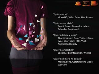 Digital

          “Quiero verlo”
              Video HD, Video Cube, Live Stream

          “Quiero estar al día”
              Count Down , Marcador, Maps,
              Calendar, Sequenced,

          “Quiero debate y juego”
              Chat in banner, Quiz, Twitter, Game,
              Sync, Win Tickets (DB), Viral,
              Augmented Reality

          “Quiero compartirlo”
              Social Media Integration, Widget

          “Quiero animar a mi equipo”
              Mobile, Song, Getotargeting Video
              Webcam
 