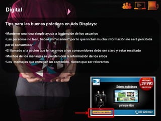 Digital

Tips para las buenas prácticas en Ads Displays:

•Mantener una idea simple ayuda a la atención de los usuarios
•Las personas no leen, hacen un “scanner” por lo que incluir mucha información no será percibida
por el consumidor
•El llamado a la acción que le hacemos a los consumidores debe ser claro y estar resaltado
•Muchos de los mensajes se pierden con la información de los sitios
•Los mensajes que entregan un contenido, tienen que ser relevantes
 