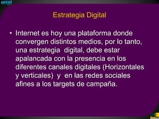 Estrategia Digital

• Internet es hoy una plataforma donde
  convergen distintos medios, por lo tanto,
  una estrategia digital, debe estar
  apalancada con la presencia en los
  diferentes canales digitales (Horizontales
  y verticales) y en las redes sociales
  afines a los targets de campaña.
 