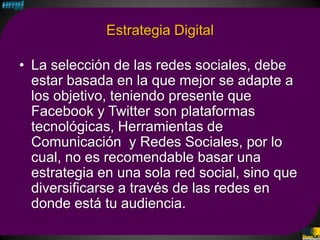 Estrategia Digital

• La selección de las redes sociales, debe
  estar basada en la que mejor se adapte a
  los objetivo, teniendo presente que
  Facebook y Twitter son plataformas
  tecnológicas, Herramientas de
  Comunicación y Redes Sociales, por lo
  cual, no es recomendable basar una
  estrategia en una sola red social, sino que
  diversificarse a través de las redes en
  donde está tu audiencia.
 