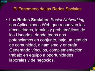 El Fenómeno de las Redes Sociales

• Las Redes Sociales: Social Networking,
  son Aplicaciones Web que resuelven las
  necesidades, ideales y problemáticas de
  los Usuarios, donde todos nos
  potenciamos en conjunto, bajo un sentido
  de comunidad, dinamismo y energía.
  Generando vínculos, complementación,
  trabajo en equipo a oportunidades
  laborales y de negocios.
 
