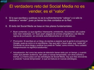 El verdadero reto del Social Media no es
             vender, es el “valor”
5. Si lo que escribes y publicas no es lo suficientemente “valioso” o si sólo te
   dedicas a “vender”, pues ya tienes los días contados en la Red.

6. El éxito del Social Media se basa en tres pilares fundamentales:

     Buen contenido: Lo que significa: Interesante, entretenido, documental, útil y sobre
      todo: bien redactado. Un “buen post” plagado de errores ortográficos o de falta de
      signos de puntuación, se convierte automáticamente en un mal artículo.

     Promoción: Si escribes en un blog y te sientas a esperar que la gente lo encuentre en
      Google, pues es como si no escribieras. Hay que salir y hacer saber que “estás allí”…
      Comentar en otros blogs y publicar tus posts en Twitter, como mínimo. Pero cuidado:
      Autopromoción no significa autobombo.

     Actualización: Así como las series de televisión tienen éxito por un tiempo, y cuando
      notan que pierden audiencia, dan paso a nuevas temporadas, con otros actores y
      tramas. Lo mismo pasa con las estrategias de Social Media, hay que irlas renovando
      y creando “nuevas temporadas”, lo que se traduce en nuevas estrategias.
 