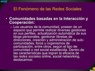 El Fenómeno de las Redes Sociales

• Comunidades basadas en la Interacción y
  Cooperación:
  – Los usuarios de la comunidad, poseen de un
    espacio que permite realizar diversas gestiones
    en sus perfiles, actualización automática de sus
    blogs personales, gestionar libretas de
    direcciones, creación y administración de sub-
    comunidades, foros u organismos de
    participación, entre otros, según el tipo de
    comunidad o red social establecida. Dentro de
    las características que logran la eficacia de
    las redes sociales online, social networking,
    destacamos:
 