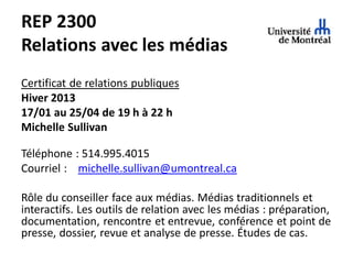 REP 2300
Relations avec les médias
Certificat de relations publiques
Hiver 2013
17/01 au 25/04 de 19 h à 22 h
Michelle Sullivan

Téléphone : 514.995.4015
Courriel : michelle.sullivan@umontreal.ca

Rôle du conseiller face aux médias. Médias traditionnels et
interactifs. Les outils de relation avec les médias : préparation,
documentation, rencontre et entrevue, conférence et point de
presse, dossier, revue et analyse de presse. Études de cas.
 