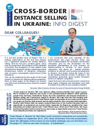 10th
          ISSUE
           November 2012
                            CROSS-BORDER
                            DISTANCE SELLING
                            IN UKRAINE: INFO DIGEST
      DEAR COLLEAGUES!




      It is not just another issue of Digest! This is a                  I am convinced that such meetings of the
      striking confirmation of the fact that Ukraine                     professionals will make Ukraine closer and
      has a significant potential for market distance-                   more understandable for European and Russian
      selling. And it›s not just a random guess: every                   companies and lay the foundation for the
      year we experience the evidence of this potential                  successful development of your business on
      in practice: the emergence of new players from                     distance-selling in Ukraine. In turn, service
      abroad at the Ukrainian market, improving market                   companies, and above all – logistic partners
      infrastructure efforts of Ukrainian companies,                     endeavor to comfort your business development
      and, of course, consumption culture boost of the                   in Ukraine. And today, being the head of one
      Ukrainians.                                                        of the leading delivery services in Ukraine I can
      This can be confirmed by the results of the trade                  confidently guarantee good quality European
      mission in Ukraine for distance-selling companies.                 service of logistics companies.
      Now on these pages of the Digest, we present                       I hope that every fact and every trend covered on
      you with most interesting facts voiced by experts                  these pages of Digests, will strengthen your faith
      in Odessa.                                                         in Ukraine as worthy of your presence market!
                                                 Sincerely, Viktor Kuchma, Director General of Financial-Industrial Group ROSAN

                           «Trade mission in Ukraine: 360˚ over distance selling market potential» had a great success.
       FOR DIGEST




                           We’ve reached our objective and create a new communicational platform which gathered
       ESPECIALLY




                           people from Germany, Switzerland, Russia, the USA, Kazakhstan and Slovakia interested in
                           distance selling and e-commerce market in Ukraine. We hope that the first meeting with
                           Ukraine in the framework of the Trade Mission made an impression of our country and in future
                           our guests can find the right projects and the right people for their successful implementation.
                           During Trade Mission Days our guests received deep view of our market that gave them an
                           opportunity to understand our country better. Especially for Digest we published the most
                           interesting and bright reports from Trade Mission Days, which you’ll find below. We hope
                           that this information will be useful for you and create an opportunity to join our Trade Mission
                           Team distantly and share our experience!                   Julia Pavlenko, Chief Executive Officer
                                                                                      Ukrainian Direct Marketing Association
  NEWS




                 Trade Mission in Ukraine for Mail Order and E-commerce companies was successfully
HOT




                 held in Odessa on September 20-21, 2012. Basic information from the presentations
                 about the willingness of the country to new market challenges you can find below on
                 the pages 2-7. And see you soon in January – in Kazakhstan!
 