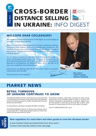 8th
         ISSUE


                     CROSS-BORDER
                     DISTANCE SELLING
          May 2012




                     IN UKRAINE: INFO DIGEST
      WELCOME DEAR COLLEAGUES!
      We are presenting the following issue of the Digest, as usual bringing up
      a short set of news about Ukraine.

      Despite the instability of domestic politics, business, in particular, distance
      selling and postal logistics continues to steadily gain momentum. The
      standard of living rises in Ukraine and this positively affects the levels of
      consumption of goods and services (look up details on the pages of the
      following digest).

      It is my pleasure to point out that Ukraine is increasingly becoming the
      centre of the grand world events. We are happy to welcome you on
      the Football Championship EURO-2012, and the First Kyiv International
      Biennale of Contemporary Art ARSENALE 2012, which will help us to
      open up a completely new Ukraine for you.

      Every day we are getting closer to Europe, which makes our business
      relationships more durable.
                                                                                                                Best wishes,
      We wish success in our projects!                                                                          UADM President
                                                                                                                Valentyn Kalashnyk




      MARKET NEWS
      RETAIL TURNOVER
      OF UKRAINE CONTINUES TO GROW
      The National Statistics Service of Ukraine has announced that       According to experts, retail sales continued to show strong
      in January-April, the turnover of the retail trade and restaurant   growth due to the relatively stable increase in revenue and
      sector in Ukraine has grown by 14.8% compared with the same         reduced devaluation expectations. In general, experts pre-
      period the year before.                                             dict the growth in retail sales in 2012 by 10%. In 2011, retail
                                                                          turnover in Ukraine grew by 14% to 43.2 billion US dollars.
      In nominal terms, the figure exceeded 28 billion US dollars.
                                                                          Based on KORRESPONDENT.NET report
      The National Statistics Service of Ukraine also reminds, that in
      January-April 2011, retail trade turnover grew by 15.4% com-
      pared with the same period of 2010.
  NEWS




             New regulations for mail orders and other goods to cross the Ukrainian border
HOT




             A new Customs Code has entered into force since June 1.
             To learn more read the article on the next page.
 