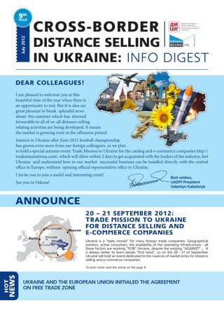 9th
         ISSUE


                      CROSS-BORDER
                      DISTANCE SELLING
          July 2012




                      IN UKRAINE: INFO DIGEST
      DEAR COLLEAGUES!
      I am pleased to welcome you at this
      beautiful time of the year when there is
      an opportunity to rest. But It is also my
      great pleasure to break splendid news
      about this summer which has dawned
      favourable to all of us: all distance-selling
      relating activities are being developed. It means
      the market is growing even in the offseason period.
      Interest in Ukraine after Euro 2012 football championship
      has grown even more from our foreign colleagues, so we plan
      to hold a special autumn event: Trade Mission to Ukraine for the catalog and e-commerce companies http://
      trademissioninua.com/, which will allow within 2 days to get acquainted with the leaders of the industry, feel
      Ukraine and understand how in our market successful business can be handled directly with the central
      office in Europe, without opening official representative office in Ukraine.
      I invite you to join a useful and interesting event!
                                                                                                       Best wishes,
      See you in Odessa!                                                                               UADM President
                                                                                                       Valentyn Kalashnyk



      ANNOUNCE
                                               20 – 21 SEPTEMBER 2012:
                                               TRADE MISSION TO UKRAINE
                                               FOR DISTANCE SELLING AND
                                               E-COMMERCE COMPANIES
                                               Ukraine is a “tasty morsel” for many foreign trade companies. Geographical
                                               position, active consumers, the availability of the operating infrastructure - all
                                               these factors are working “FOR” Ukraine, despite the existing “AGAINST”... It
                                               is always better to learn details “first hand”, so on the 20 - 21 of September
                                               Ukraine will hold an event dedicated to the nuances of market entry for distance
                                               selling and e-commerce companies.

                                               To learn more read the article on the page 9.
  NEWS




              UKRAINE AND THE EUROPEAN UNION INITIALED THE AGREEMENT
HOT




              ON FREE TRADE ZONE
 
