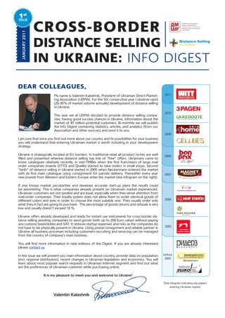 1st
ISSUE
  JANUARY 2011
                 CROSS-BORDER
                 DISTANCE SELLING
                 IN UKRAINE: INFO DIGEST

DEAR COLLEAGUES,
                        My name is Valentin Kalashnik, President of Ukrainian Direct Market-         2011
                        ing Association (UDMA). For the 5th consecutive year I observe rapid
                        (20-30 % of market volume annually) development of distance selling
                        in Ukraine.
                                                                                                     2010
                        This year we at UDMA decided to provide distance selling compa-
                        nies, having good success chances in Ukraine, information about the
                        market of 45 million potential customers. Bi-monthly we will publish
                        the Info Digest containing statistics, articles, and analytics (from our
                        Association and other sources) and send it to you.
                                                                                                     2009
I am sure that once you find out more about our country and its possibilities for your business
you will understand that entering Ukrainian market is worth including in your development
strategy.

Ukraine is strategically located at EU borders. In traditional retail all product niches are well    2008
filled and presented whereas distance selling has lots of “free” offers. Ukrainians came to
know catalogues relatively recently, in mid-1990es when the first franchisers of large mail
order companies (mainly OTTO and Quelle) started to take orders in small shops. Second
“birth” of distance selling in Ukraine started in 2005 when Neckermann entered the market
with its first main catalogue using consignment for parcels delivery. Thereafter every year          2007
new brands from Western and Eastern Europe enter the market (see infogram on the right).

If one knows market peculiarities and develops accurate start-up plans the results could
be astonishing. This is what companies already present on Ukrainian market experienced.
Ukrainian customers are not spoiled and are loyal, especially when they sense attention from
mail-order companies. Their loyalty system does not allow them to order identical goods of
different colors and sizes in order to choose the most suitable one. They usually order only         2006
what they in fact are going to purchase. The percentage of goods returns and refusals is very
low and usually doesn’t exceed 10 %.

Ukraine offers already developed and ready for instant use instruments for cross-border dis-
tance selling assisting companies to send goods (with up to 200 Euro value) without paying
any customs taxes/duties and VAT. It reduces startup expenses and risks as the companies do
not have to be physically present in Ukraine. Using postal consignment and reliable partner in       2005
Ukraine all business processes including customers recruiting and servicing can be managed
from the country of company’s main business.

You will find more information in next editions of the Digest. If you are already interested
please contact us.

In this issue we will present you main information about country, provide data on population        before
(incl. regional distribution), recent changes in Ukrainian legislation and economics. You will       2005
                                                                                                                    Bertelsmann
learn about most popular search requests in Ukrainian Internet segment and find out what
are the preferences of Ukrainian customer while purchasing online.

                  It is my pleasure to meet you and welcome to Ukraine!

                                                                                                    Time infogram indicating key players
                                                                                                         entering Ukrainian market


                        Valentin Kalashnik
 