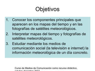 Objetivos
1. Conocer los componentes principales que
   aparecen en los mapas del tiempo y en las
   fotografías de satélites meteorológicos.
2. Interpretar mapas del tiempo y fotografías de
   satélites meteorológicos.
3. Estudiar mediante los medios de
   comunicación social (la televisión e internet) la
   información meteorológica de un día concreto.



     Curso de Medios de Comunicación como recurso didáctico,
 