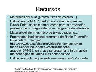 Recursos
• Materiales del aula (pizarra, tizas de colores…)
• Utilización de M.A.V, tanto para presentaciones en
  Power Point, sobre el tema, como para la proyección
  posterior de un fragmento de un programa de televisión
• Material del alumnos (libro de texto, cuaderno…)
• Fragmentos iniciales del programa de Radio Televisión
  Española “El Tiempo”.
  http://www.rtve.es/alacarta/videos/el-tiempo/lluvias-
  fuertes-andalucia-oriental-castilla-mancha-
  aragon/1574452/ en el que se presenta la información
  meteorológica de varios días consecutivos.
• Utilización de la pagina web www.aemet.es/es/portada.


     Curso de Medios de Comunicación como recurso didáctico,
 