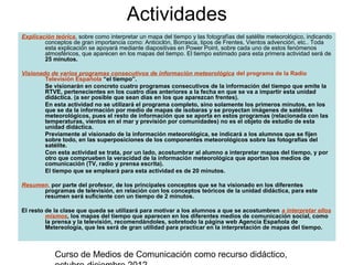 Actividades
Explicación teórica, sobre como interpretar un mapa del tiempo y las fotografías del satélite meteorológico, indicando
        conceptos de gran importancia como: Anticiclón, Borrasca, tipos de Frentes, Vientos advención, etc.. Toda
        esta explicación se apoyará mediante diapositivas en Power Point, sobre cada uno de estos fenómenos
        atmosféricos, que aparecen en los mapas del tiempo. El tiempo estimado para esta primera actividad será de
        25 minutos.

Visionado de varios programas consecutivos de información meteorológica del programa de la Radio
        Televisión Española “el tiempo”.
        Se visionarán en concreto cuatro programas consecutivos de la información del tiempo que emite la
        RTVE, pertenecientes en los cuatro días anteriores a la fecha en que se va a impartir esta unidad
        didáctica. (a ser posible que sean días en los que aparezcan frentes).
        En esta actividad no se utilizará el programa completo, sino solamente los primeros minutos, en los
        que se da la información por medio de mapas de isobaras y se proyectan imágenes de satélites
        meteorológicos, pues el resto de información que se aporta en estos programas (relacionada con las
        temperaturas, vientos en el mar y previsión por comunidades) no es el objeto de estudio de esta
        unidad didáctica.
        Previamente al visionado de la información meteorológica, se indicará a los alumnos que se fijen
        sobre todo, en las superposiciones de los componentes meteorológicos sobre las fotografías del
        satélite.
        Con esta actividad se trata, por un lado, acostumbrar al alumno a interpretar mapas del tiempo, y por
        otro que comprueben la veracidad de la información meteorológica que aportan los medios de
        comunicación (TV, radio y prensa escrita).
        El tiempo que se empleará para esta actividad es de 20 minutos.

Resumen, por parte del profesor, de los principales conceptos que se ha visionado en los diferentes
      programas de televisión, en relación con los conceptos teóricos de la unidad didáctica, para este
      resumen será suficiente con un tiempo de 2 minutos.

El resto de la clase que queda se utilizará para motivar a los alumnos a que se acostumbren a interpretar ellos
         mismos, los mapas del tiempo que aparecen en los diferentes medios de comunicación social, como
         la prensa y la televisión, recomendándoles, sobretodo la página web Agencia Española de
         Metereología, que les será de gran utilidad para practicar en la interpretación de mapas del tiempo.



            Curso de Medios de Comunicación como recurso didáctico,
 