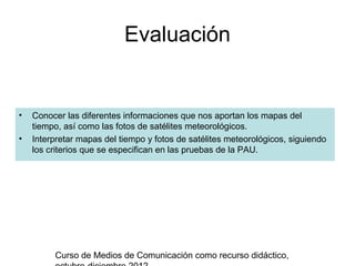 Evaluación


•   Conocer las diferentes informaciones que nos aportan los mapas del
    tiempo, así como las fotos de satélites meteorológicos.
•   Interpretar mapas del tiempo y fotos de satélites meteorológicos, siguiendo
    los criterios que se especifican en las pruebas de la PAU.




         Curso de Medios de Comunicación como recurso didáctico,
 
