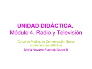 UNIDAD DIDÁCTICA.  Módulo 4. Radio y Televisión Curso de Medios de Comunicación Social como recurso didáctico María Navarro Fuentes Grupo B 