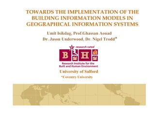 TOWARDS THE IMPLEMENTATION OF THE BUILDING INFORMATION MODELS IN GEOGRAPHICAL INFORMATION SYSTEMS Umit Isikdag, Prof.Ghassan Aouad Dr. Jason Underwood, Dr. Nigel Trodd * University of Salford *Coventry University 