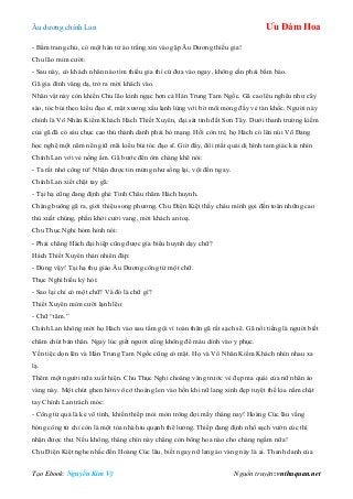 Âu dƣơng chính Lan Ưu Đàm Hoa
Tạo Ebook: Nguyễn Kim Vỹ Nguồn truyện: vnthuquan.net
- Bẩm trang chủ, có một hán tử áo trắng xin vào gặp Âu Dƣơng thiếu gia!
Chu lão mỉm cƣời:
- Sau này, có khách nhân nào tìm thiếu gia thì cứ đƣa vào ngay, không cần phải bẩm báo.
Gã gia đinh vâng dạ, trở ra mời khách vào.
Nhân vật này còn khiến Chu lão kinh ngạc hơn cả Hán Trung Tam Ngốc. Gã cao lêu nghêu nhƣ cây
sào, tóc búi theo kiểu đạo sĩ, mặt xƣơng xẩu lạnh lùng với bờ môi mỏng đầy vẻ tàn khốc. Ngƣời này
chính là Vô Nhân Kiếm Khách Hách Thiết Xuyên, đại sát tinh đất Sơn Tây. Dƣới thanh trƣờng kiếm
của gã đã có sáu chục cao thủ thành danh phải bỏ mạng. Hồi còn trẻ, họ Hách có lên núi Võ Đang
học nghệ một năm nên giữ mãi kiểu búi tóc đạo sĩ. Giờ đây, đôi mắt quái dị hình tam giác kia nhìn
Chính Lan với vẻ nồng ấm. Gã bƣớc đến ôm chàng khẽ nói:
- Ta rất nhớ công tử! Nhận đƣợc tin mừng nhƣ sống lại, vội đến ngay.
Chính Lan xiết chặt tay gã:
- Tại hạ cũng đang định ghé Tinh Châu thăm Hách huynh.
Chàng buông gã ra, giới thiệu song phƣơng. Chu Điện Kiệt thấy cháu mình gọi đến toàn những cao
thủ xuất chúng, phấn khởi cƣời vang, mời khách an toạ.
Chu Thục Nghi hóm hỉnh nói:
- Phải chăng Hách đại hiệp cũng đƣợc gia biểu huynh dạy chữ?
Hách Thiết Xuyên thản nhiên đáp:
- Đúng vậy! Tại hạ thụ giáo Âu Dƣơng công tử một chữ.
Thục Nghi hiếu kỳ hỏi:
- Sao lại chỉ có một chữ? Và đó là chữ gì?
Thiết Xuyên mỉm cƣời lạnh lẽo:
- Chữ “tâm.”
Chính Lan không mời họ Hách vào sau tắm gội vì toàn thân gã rất sạch sẽ. Gã nổi tiếng là ngƣời biết
chăm chút bản thân. Ngay lúc giết ngƣời cũng không để máu dính vào y phục.
Yến tiệc dọn lên và Hán Trung Tam Ngốc cũng có mặt. Họ và Vô Nhân Kiếm Khách nhìn nhau xa
lạ.
Thêm một ngƣời nữa xuất hiện. Chu Thục Nghi choáng váng trƣớc vẻ đẹp ma quái của nữ nhân áo
vàng này. Một chút ghen hờn vô cớ thoáng len vào hồn khi nữ lang xinh đẹp tuyệt thế kia nắm chặt
tay Chính Lan trách móc:
- Công tử quả là kẻ vô tình, khiến thiếp mỏi mòn trông đợi mấy tháng nay! Hoàng Cúc lâu vắng
bóng công tử chỉ còn là một tòa nhà hiu quạnh thê lƣơng. Thiếp đang định nhổ sạch vƣờn cúc thì
nhận đƣợc thƣ. Nếu không, tháng chín này chẳng còn bông hoa nào cho chàng ngắm nữa!
Chu Điện Kiệt nghe nhắc đến Hoàng Cúc lâu, biết ngay nữ lang áo vàng này là ai. Thanh danh của
 