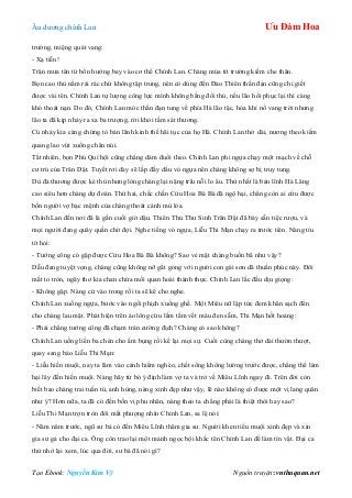 Âu dƣơng chính Lan Ưu Đàm Hoa
Tạo Ebook: Nguyễn Kim Vỹ Nguồn truyện: vnthuquan.net
trƣờng, miệng quát vang:
- Xạ tiễn!
Trận mƣa tên từ bốn hƣớng bay vào cơ thể Chính Lan. Chàng múa tít trƣờng kiếm che thân.
Bọn cao thủ nằm rải rác chứ không tập trung, nên có dùng đến Đảo Thiên thần đạn cũng chỉ giết
đƣợc vài tên. Chính Lan tự lƣợng công lực mình không bằng đối thủ, nếu lão hồi phục lại thì càng
khó thoát nạn. Do đó, Chính Lan móc thần đạn tung về phía Hà lão tặc, hỏa khí nổ vang trời nhƣng
lão ta đã kịp nhảy ra xa ba trƣợng, rời khỏi tầm sát thƣơng.
Cú nhảy kia càng chứng tỏ bản lãnh kinh thế hãi tục của họ Hà. Chính Lan thở dài, nƣơng theo kiếm
quang lao vút xuống chân núi.
Tất nhiên, bọn Phú Quí hội cũng chẳng dám đuổi theo. Chính Lan phi ngựa chạy một mạch về chỗ
cƣ trú của Trân Dật. Tuyết rơi dày sẽ lấp đầy dấu vó ngựa nên chàng không sợ bị truy tung.
Dù đả thƣơng đƣợc kẻ thù nhƣng lòng chàng lại nặng trĩu nỗi lo âu. Thứ nhất là bản lĩnh Hà Lăng
cao siêu hơn chàng dự đoán. Thứ hai, chắc chắn Cửu Hoa Bà Bà đã ngộ hại, chẳng còn ai cứu đƣợc
bốn ngƣời vợ bạc mệnh của chàng thoát cảnh mù lòa.
Chính Lan đến nơi đã là gần cuối giờ dậu. Thiên Thủ Thƣ Sinh Trân Dật đã bày sẵn tiệc rƣợu, và
mọi ngƣời đang quây quần chờ đợi. Nghe tiếng vó ngựa, Liễu Thi Mạn chạy ra trƣớc tiên. Nàng tíu
tít hỏi:
- Tƣớng công có gặp đƣợc Cửu Hoa Bà Bà không? Sao vẻ mặt chàng buồn bã nhƣ vậy?
Dẫu đang tuyệt vọng, chàng cũng không nỡ gắt gỏng với ngƣời con gái sơn dã thuần phúc này. Đôi
mắt to tròn, ngây thơ kia chan chứa mối quan hoài thành thực. Chính Lan lắc đầu dịu giọng:
- Không gặp. Nàng cứ vào trong rồi ta sẽ kể cho nghe.
Chính Lan xuống ngựa, bƣớc vào ngồi phịch xuống ghế. Một Miêu nữ lập tức đem khăn sạch đến
cho chàng lau mặt. Phát hiện trên áo lông cừu lấm tấm vết máu đen sẫm, Thi Mạn hốt hoảng:
- Phải chẳng tƣớng công đã chạm trán cƣờng địch? Chàng có sao không?
Chính Lan uống liền ba chén cho ấm bụng rồi kể lại mọi sự. Cuối cùng chàng thở dài thƣờn thƣợt,
quay sang bảo Liễu Thi Mạn:
- Liễu hiền muội, nay ta lâm vào cảnh hiểm nghèo, chết sống không lƣờng trƣớc đƣợc, chẳng thể làm
hại lây đến hiền muội. Nàng hãy từ bỏ ý định làm vợ ta và trở về Miêu Lĩnh ngay đi. Trên đời còn
biết bao chàng trai tuấn tú, anh hùng, nàng xinh đẹp nhƣ vậy, lẽ nào không có đƣợc một vị lang quân
nhƣ ý? Hơn nữa, ta đã có đến bốn vị phu nhân, nàng theo ta chẳng phải là thiệt thòi hay sao?
Liễu Thi Mạn trợn tròn đôi mắt phƣợng nhìn Chính Lan, sa lệ nói:
- Năm năm trƣớc, ngũ sƣ bá có đến Miêu Lĩnh thăm gia sƣ. Ngƣời khen tiểu muội xinh đẹp và xin
gia sƣ gả cho đại ca. Ông còn trao lại một mảnh ngọc bội khắc tên Chính Lan để làm tín vật. Đại ca
thử nhớ lại xem, lúc qua đời, sƣ bá đã nói gì?
 