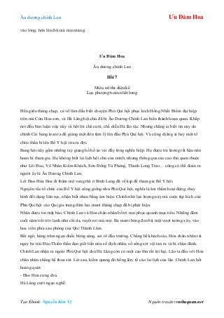 Âu dƣơng chính Lan Ưu Đàm Hoa
Tạo Ebook: Nguyễn Kim Vỹ Nguồn truyện: vnthuquan.net
vào lòng, hôn lên đôi má mịn màng.
Ưu Đàm Hoa
Âu dƣơng chính Lan
Hồi 7
Miêu nữ thi diệu kế
Lục phƣợng hoán nhất long
Đến giữa tháng chạp, cả võ lâm đều biết chuyện Phú Quí hội phục kích Hồng Nhất Điểm đại hiệp
trên núi Cửu Hoa sơn, và Hà Lăng hội chủ đã bị Âu Dƣơng Chính Lan biến thành hoạn quan. Khắp
nơi đều bàn luận việc này và hết lời chê cƣời, chế diễu Hà lão tặc. Nhƣng chẳng ai biết tin này do
chính Cái bang loan ra để giáng một đòn tâm lý lên đầu Phú Quí hội. Và cũng chẳng ai hay một tổ
chức thần bí tên Bố Y hội vừa ra đời.
Bang hội này gồm những tay giang hồ hồ áo vải đầy lòng nghĩa hiệp. Họ đƣợc trả lƣơng rất hậu nên
hoan hỉ tham gia. Họ không biết lai lịch hội chủ của mình, nhƣng thông qua các cao thủ quen thuộc
nhƣ Lôi Đao, Vô Nhân Kiếm Khách, Sơn Đông Tử Phòng, Thanh Long Trảo… cũng có thể đoán ra
ngƣời ấy là Âu Dƣơng Chính Lan.
Lôi Đao Hứa Hoa đi thăm mộ vong thê ở Bình Lang đã về kịp để tham gia Bố Y hội.
Nguyên tắc tổ chức của Bố Y hội cũng giống nhƣ Phú Quí hội, nghĩa là âm thầm hoạt động, thay
hình đổi dạng liên tục, nhận biết nhau bằng ám hiệu. Chính nhờ lực lƣợng này mà cuộc tập kích của
Phú Quí hội vào Quí gia trang đêm hai mƣơi tháng chạp đã bị phát hiện.
Nhân đƣợc tin mật báo, Chính Lan và Hỏa chân nhân bố trí mai phục quanh mục tiêu. Những đêm
cuối năm tiết trời lạnh nhƣ cắt da, tuyết rơi mù mịt. Ba mƣơi bóng đen bịt mặt vƣợt tƣờng xây, vào
hoa viên phía sau phòng của Quí Thành Lâm.
Bất ngờ, hàng trăm ngọn đuốc bừng sáng, soi rõ đấu trƣờng. Chẳng hề khách sáo, Hỏa chân nhân rải
ngay ba trái Đảo Thiên thần đạn giết liền nửa số địch nhân, số sống sót vội tản ra và bị chặn đánh.
Chính Lan nhận ra ngoài Phú Quí hội chủ Hà Lăng còn có một cao thủ rất lợi hại. Lão ta đấu với Hỏa
chân nhân chẳng hề thua sút. Lát sau, kiếm quang đỏ hồng lên, tố cáo lai lịch của lão. Chính Lan hốt
hoảng quát:
- Đào Hoa cung chủ.
Hà Lăng cƣời ngạo nghễ:
 