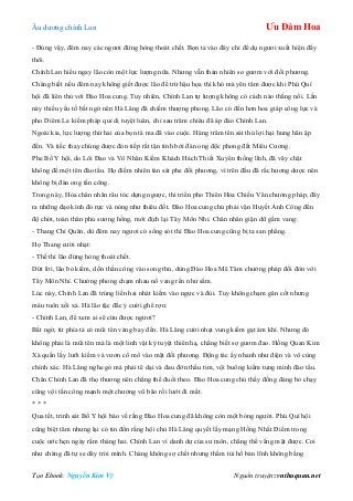 Âu dƣơng chính Lan Ưu Đàm Hoa
Tạo Ebook: Nguyễn Kim Vỹ Nguồn truyện: vnthuquan.net
- Đúng vậy, đêm nay các ngƣơi đừng hòng thoát chết. Bọn ta vào đây chỉ để dụ ngƣơi xuất hiện đấy
thôi.
Chính Lan hiểu ngay lão còn một lực lƣợng nữa. Nhƣng vẫn thản nhiên so gƣơm với đối phƣơng.
Chàng biết nếu đêm nay không giết đƣợc lão để trừ hậu họa thì khó mà yên tâm đƣợc khi Phú Quí
hội đã liên thủ với Đào Hoa cung. Tuy nhiên, Chính Lan tự lƣợng không có cách nào thắng nổi. Lần
này thiếu yếu tố bất ngờ nên Hà Lăng đã chiếm thƣợng phong. Lão có đến hơn hoa giáp công lực và
pho Diêm La kiếm pháp quỉ dị tuyệt luân, chỉ sau trăm chiêu đã áp đảo Chính Lan.
Ngoài kia, lực lƣợng thứ hai của bọn tà ma đã vào cuộc. Hàng trăm tên sát thủ lợi hại hung hãn ập
đến. Và tiếc thay chúng đƣợc đón tiếp rất tận tình bởi đàn ong độc phong đất Miêu Cƣơng.
Phe Bố Y hội, do Lôi Đao và Vô Nhân Kiếm Khách Hách Thiết Xuyên thống lĩnh, đã vây chặt
không để một tên đào tẩu. Họ điềm nhiên tàn sát phe đối phƣơng, vì trên đầu đã rắc hƣơng dƣợc nên
không bị đàn ong tấn công.
Trong này, Hỏa chân nhân râu tóc dựng ngƣợc, thi triển pho Thiên Hỏa Chiếu Vân chƣởng pháp, đẩy
ra những đạo kình đỏ rực và nóng nhƣ thiêu đốt. Đào Hoa cung chủ phải vận Huyết Ảnh Công đến
độ chót, toàn thân phủ sƣơng hồng, mới địch lại Tây Môn Nhỉ. Chân nhân giận dữ gầm vang:
- Thang Chí Quân, dù đêm nay ngƣơi có sống sót thì Đào Hoa cung cũng bị ta san phẳng.
Họ Thang cƣời nhạt:
- Thế thì lão đừng hòng thoát chết.
Dứt lời, lão bỏ kiếm, dồn thần công vào song thủ, dùng Đào Hoa Mê Tâm chƣởng pháp đối đòn với
Tây Môn Nhỉ. Chƣởng phong chạm nhau nổ vang rền nhƣ sấm.
Lúc này, Chính Lan đã trúng liền hai nhát kiếm vào ngực và đùi. Tuy không chạm gân cốt nhƣng
máu tuôn xối xả. Hà lão tặc đắc ý cƣời ghê rợn:
- Chính Lan, để xem ai sẽ cứu đƣợc ngƣơi?
Bất ngờ, từ phía tả có mũi tên vàng bay đến. Hà Lăng cƣời nhạt vung kiếm gạt ám khí. Nhƣng đó
không phải là mũi tên mà là một linh vật kỳ tuyệt thiên hạ, chẳng biết sợ gƣơm đao. Hồng Quan Kim
Xà quấn lấy lƣỡi kiếm và vƣơn cổ mổ vào mặt đối phƣơng. Động tác ấy nhanh nhƣ điện và vô cùng
chính xác. Hà Lăng nghe gò má phải tê dại và đau đớn thấu tim, vội buông kiếm tung mình đào tẩu.
Chân Chính Lan đã thọ thƣơng nên chẳng thể đuổi theo. Đào Hoa cung chủ thấy đồng đảng bỏ chạy
cũng vội tấn công mạnh một chƣởng vũ bão rồi lƣớt đi mất.
* * *
Qua tết, trinh sát Bố Y hội báo về rằng Đào Hoa cung đã không còn một bóng ngƣời. Phú Quí hội
cũng biệt tăm nhƣng lại có tin đồn rằng hội chủ Hà Lăng quyết lấy mạng Hồng Nhất Điểm trong
cuộc ƣớc hẹn ngày rằm tháng hai. Chính Lan vì danh dự của sƣ môn, chẳng thể vắng mặt đƣợc. Coi
nhƣ chàng đã tự se dây trói mình. Chàng không sợ chết nhƣng thầm tủi hổ bản lĩnh không bằng
 