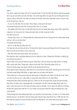 Âu dƣơng chính Lan Ưu Đàm Hoa
Tạo Ebook: Nguyễn Kim Vỹ Nguồn truyện: vnthuquan.net
ngƣời.
Tuy nhiên, ngoài mặt chàng vẫn vui vẻ cùng thê thiếp. Cả bốn mỹ nhân đã thấy lại ánh dƣơng quang,
hết lòng yêu mến Miêu nữ Liễu Thi Mạn. Chỉ mình nàng Miêu nữ ngây thơ này là không biết mình
sắp góa chồng. Một hôm, Thi Mạn vào phòng Tử Quỳnh, thấy nàng đang nhìn tuyết rơi ngoài song
mà lệ đổ nhƣ mƣa, liền nói:
- Vì sao Tây Môn Đại Thƣ lại khóc? Phải chăng vì chán ghét tiểu muội?
Tử Quỳnh không dấu đƣợc tâm sự nặng nề bèn chia sẻ với nàng:
- Tội nghiệp Liễu hiền muội, em đâu biết rằng chỉ còn hơn tháng nữa tƣớng công sẽ phải quyết đấu
công khai với lão quỉ họ Hà. Chàng nhƣ nắm chắc cái chết trong tay rồi đấy.
Thi Mạn mỉm cƣời:
- Tƣớng công còn trẻ, tu vi không bằng nên chẳng địch lại lão ma. Nhƣng chị em ta phải giúp chàng
một tay, chứ sao lại chịu thua?
Tử Quỳnh buồn bã đáp:
- Qui củ võ lâm đâu cho phép nhƣ vậy.
Thi Mạn đảo đôi mắt tinh anh kề tai Tử Quỳnh thì thầm. Gƣơng mặt Hoàng Hoa Ma Nữ rạng rỡ hẳn,
hôn lia lịa lên má Thi Mạn, cƣời ra nƣớc mắt:
- Hay lắm! Hiền muội quả là phúc tinh của bọn ta.
Hai nàng kéo nhau sang khuê phòng của ba mỹ nhân kia to nhỏ. Chẳng hiểu Thi Mạn có diệu kế gì
mà mây đen tan biến cả.
Phần Chính Lan luyện mãi không xong ba chiêu kiếm của Nam Thiên Đại Hiệp Quách Tử Hƣng,
thất vọng bỏ phế luôn. Chàng quay sang ôn luyện pho Thái Chân kiếm pháp của ân sƣ.
Gần cuối tháng giêng, bọn ngƣời Chính Lan lên đƣờng đến Hà Nam.
Đoàn ngƣời nhanh chóng đƣợc nhân lên bởi các hào khách đi quan chiến. Họ không bỏ lỡ cơ hội tiếp
cận thần tƣợng Hồng Nhất Điểm và ngắm nghía sáu mỹ nhân xinh đẹp kia.
Trận chiến này vô cùng quan trọng nên thân quyến và bằng hữu của Chính Lan đều tham dự. Nhìn
sắc mặt tƣơi tắn của các vị phu nhân, ai cũng đoán rằng Chính Lan sẽ chiến thắng.
Nhƣng bản thân chàng lại không nghĩ vậy. Chính Lan chỉ mong giữ đƣợc mạng sống để thê thiếp
khỏi phải vấn khăn tang. Chàng nghĩ đến việc dùng Qui Tức Bảo Tâm đại pháp để giả chết. Tuy
nhiên, dƣới lƣỡi gƣơm của Hà Lăng, khả năng sống sót rất thấp. Lão là ngƣời tàn nhẫn tất sẽ không
để thân thể chàng đƣợc lành lặn. Vì vậy, Chính Lan đã quyết định đổi mạng chứ không chịu sống
cảnh tàn phế.
Chàng không biết rằng những ngƣời thân của mình đã có kế hoạch khác. Lôi Đao và Vô Nhân Kiếm
Khách cùng các cao thủ Bố Y hội chờ chàng ngã xuống là hợp công Hà lão tặc và Phú Quí hội. Họ
bất chấp luật giang hồ, quyết liều thân báo thù cho bằng đƣợc. Hỏa chân nhân cũng ủng hộ ý kiến
 